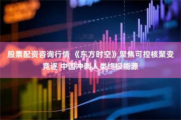 股票配资咨询行情 《东方时空》聚焦可控核聚变竞逐 中国冲刺人类终极能源