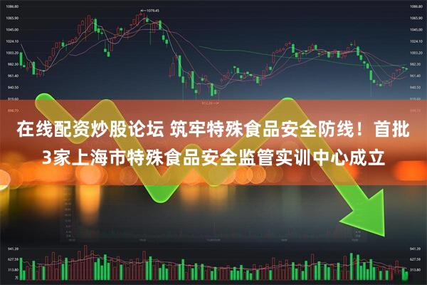 在线配资炒股论坛 筑牢特殊食品安全防线！首批3家上海市特殊食品安全监管实训中心成立