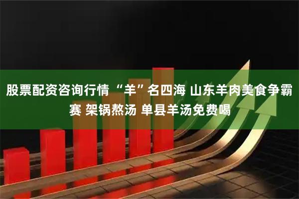 股票配资咨询行情 “羊”名四海 山东羊肉美食争霸赛 架锅熬汤 单县羊汤免费喝