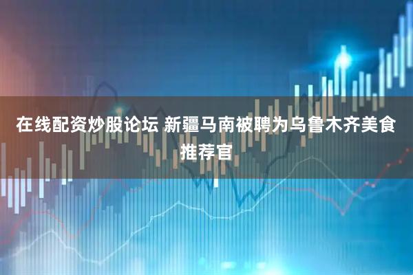 在线配资炒股论坛 新疆马南被聘为乌鲁木齐美食推荐官
