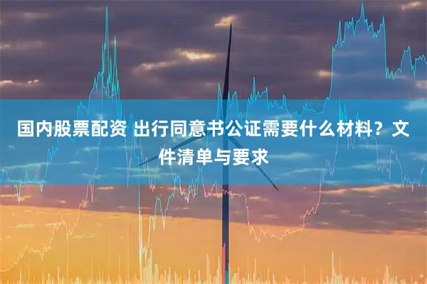 国内股票配资 出行同意书公证需要什么材料？文件清单与要求