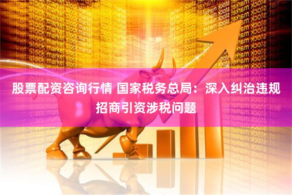 股票配资咨询行情 国家税务总局：深入纠治违规招商引资涉税问题