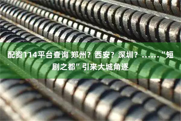 配资114平台查询 郑州？西安？深圳？……“短剧之都”引来大城角逐
