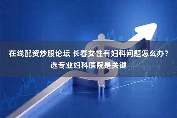 在线配资炒股论坛 长春女性有妇科问题怎么办？选专业妇科医院是关键