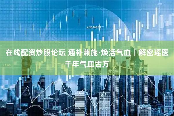 在线配资炒股论坛 通补兼施·焕活气血丨解密瑶医千年气血古方