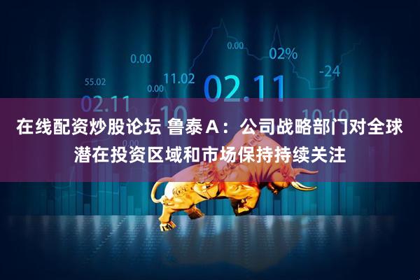 在线配资炒股论坛 鲁泰Ａ：公司战略部门对全球潜在投资区域和市场保持持续关注