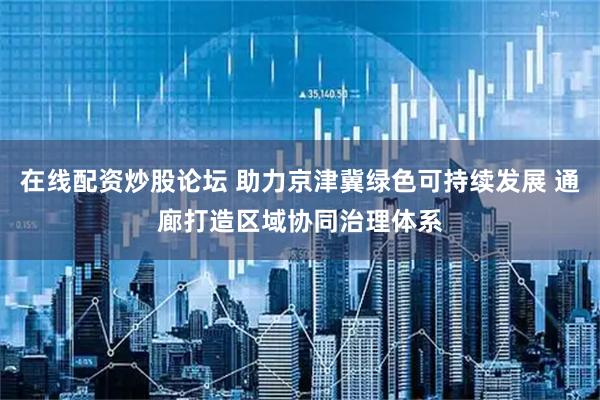 在线配资炒股论坛 助力京津冀绿色可持续发展 通廊打造区域协同治理体系