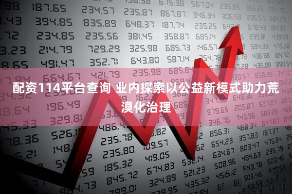 配资114平台查询 业内探索以公益新模式助力荒漠化治理