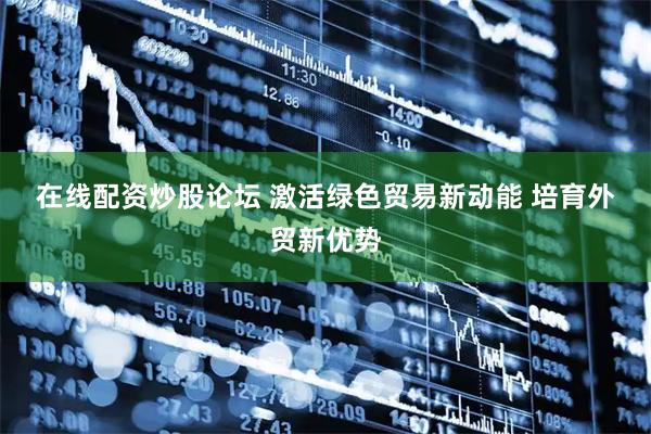 在线配资炒股论坛 激活绿色贸易新动能 培育外贸新优势