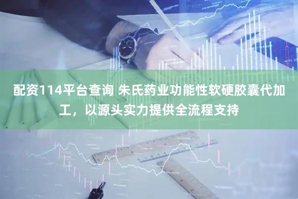 配资114平台查询 朱氏药业功能性软硬胶囊代加工，以源头实力提供全流程支持