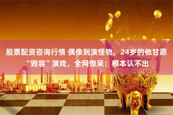 股票配资咨询行情 偶像到演怪物，24岁的他甘愿“毁容”演戏，全网惊呆：根本认不出