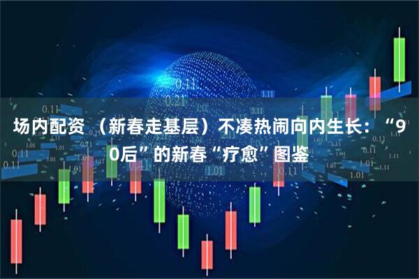 场内配资 （新春走基层）不凑热闹向内生长：“90后”的新春“疗愈”图鉴