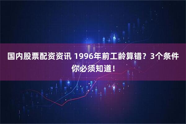 国内股票配资资讯 1996年前工龄算错？3个条件你必须知道！