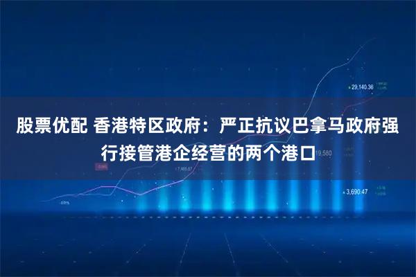 股票优配 香港特区政府：严正抗议巴拿马政府强行接管港企经营的两个港口