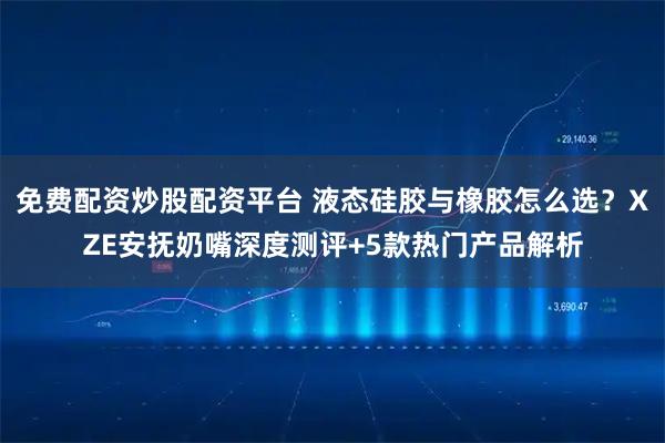 免费配资炒股配资平台 液态硅胶与橡胶怎么选？XZE安抚奶嘴深度测评+5款热门产品解析