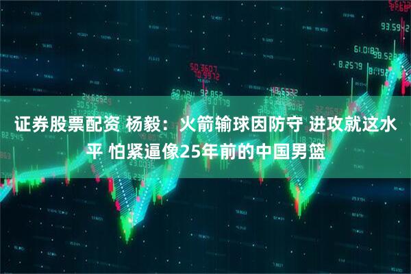 证券股票配资 杨毅：火箭输球因防守 进攻就这水平 怕紧逼像25年前的中国男篮