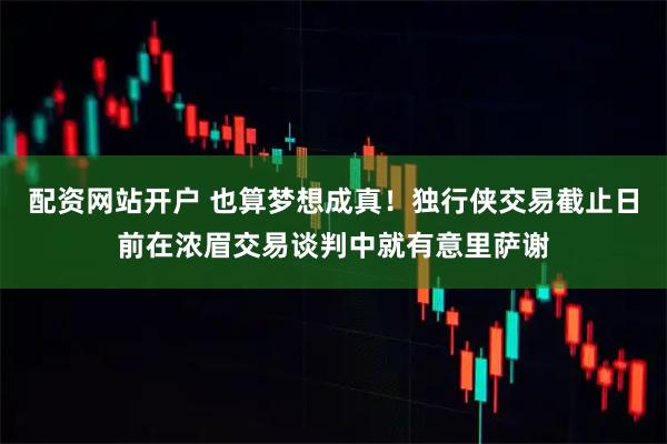 配资网站开户 也算梦想成真！独行侠交易截止日前在浓眉交易谈判中就有意里萨谢