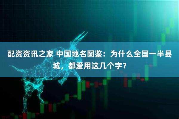 配资资讯之家 中国地名图鉴：为什么全国一半县城，都爱用这几个字？
